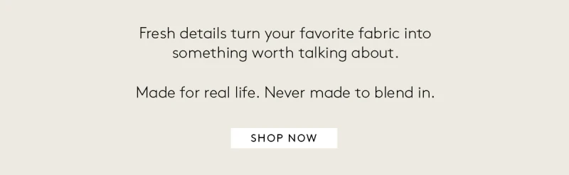 FRESH DETAILS TURN YOUR FAVORITE FABRIC INTO SOMETHING WORTH TALKING ABOUT. MADE FOR REAL LIFE NEVER MADE TO BLEND IN 