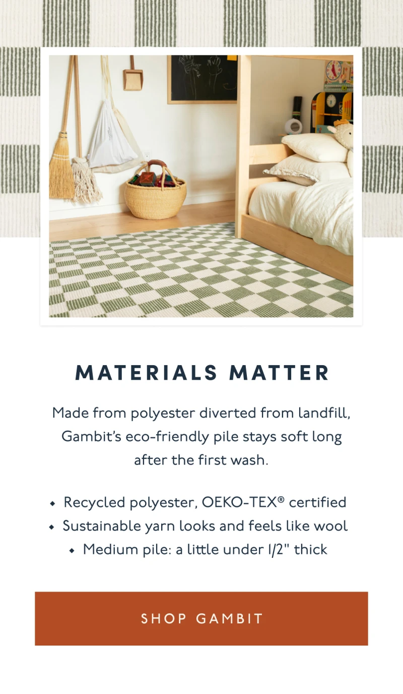 MATERIALS MATTER | Made from polyester diverted from landfill, Gambit’s eco-friendly pile stays soft long after the first wash. | Recycled polyester, OEKO-TEX® certified | Sustainable yarn looks and feels like wool Medium pile: a little under 1/2" thick | [ SHOP GAMBIT ]