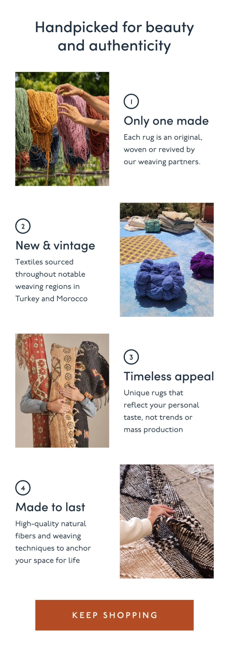 Handpicked for beauty and authenticity | 1. Only one made | Each rug is an original, woven or revived by our weaving partners. | 2. New & vintage | Textiles sourced throughout notable weaving regions in Turkey and Morocco | 3. Timeless appeal | Unique rugs that reflect your personal taste, not trends or mass production | 4. Made to last | High-quality natural fibers and weaving techniques to anchor your space for life | [ KEEP SHOPPING ]