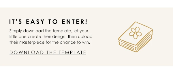 It's easy to enter! Simply download the template, let your little one create their design, then upload their masterpiece for the chance to win - Download the template