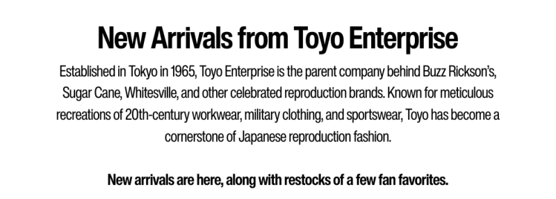 New Arrivals from Toyo Enterprise - Established in Tokyo in 1965, Toyo Enterprise is the parent company behind Buzz Rickson’s, Sugar Cane, Whitesville, and other celebrated reproduction brands. Known for meticulous recreations of 20th-century workwear, military clothing, and sportswear, Toyo has become a cornerstone of Japanese reproduction fashion.  New arrivals are here, along with restocks of a few fan favorites. WHITESVILLE.