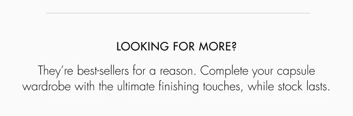 LOOKING FOR MORE? They're bestsellers for a reason. Complete your capsule wardrobe with the ultimate finishing touches, while stock lasts.