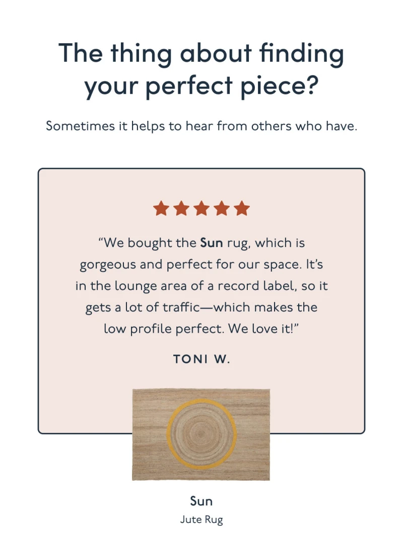 The thing about finding your perfect piece? Sometimes it helps to hear from others who have. | “We bought the Sun rug, which is gorgeous and perfect for our space. It’s in the lounge area of a record label, so it gets a lot of traffic—which makes the low profile perfect. We love it!” Toni W. | Sun | Jute Rug