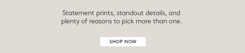 Statement prints, standout details, and plenty of reasons to pick more than one. SHOP NOW