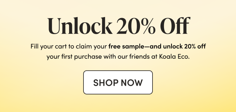 Unlock 20% Off Fill your cart to claim your free sample—and unlock 20% off your first purchase with our friends at Koala Eco. CTA: SHOP NOW  