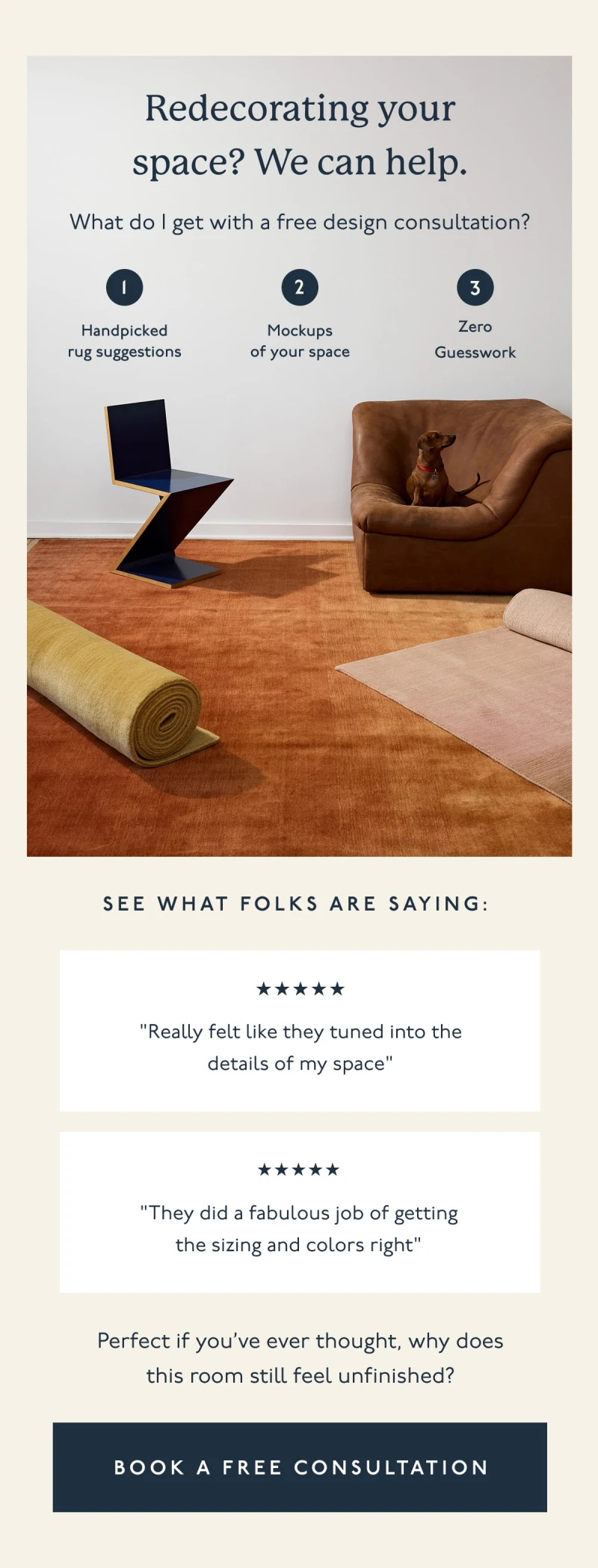 Redecorating your space? We can help. | What do I get with a free design consultation? | 1. Handpicked rug suggestions | 2. Mockups of your space | 3. Zero Guesswork | See what folks are saying: "Really felt like they tuned into the details of my space" | "They did a fabulous job of getting the sizing and colors right" | Perfect if you’ve ever thought, why does this room still feel unfinished? | [ BOOK A FREE CONSULTATION ]