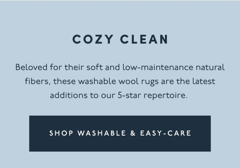 COZY CLEAN | Beloved for their soft and low-maintenance natural fibers, these washable wool rugs are the latest additions to our 5-star repertoire. | [ SHOP WASHABLE & EASY-CARE ]