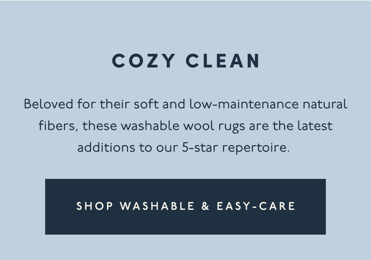 COZY CLEAN | Beloved for their soft and low-maintenance natural fibers, these washable wool rugs are the latest additions to our 5-star repertoire. | [ SHOP WASHABLE & EASY-CARE ]