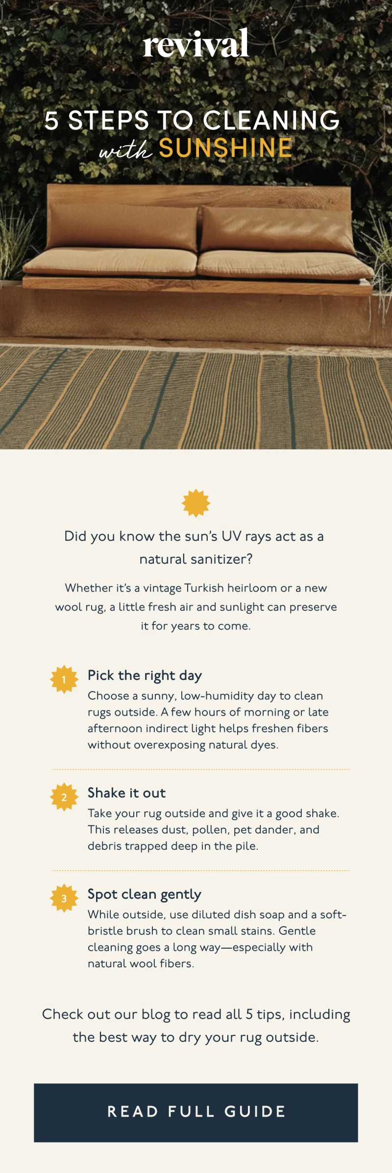 Revival | 5 Steps to Cleaning  with Sunshine | Did you know the sun’s UV rays act as a natural sanitizer? | Whether it’s a vintage Turkish heirloom or a new wool rug, a little fresh air and sunlight can preserve it for years to come. | 1. Pick the right day | Choose a sunny, low-humidity day to clean rugs outside. A few hours of morning or late afternoon indirect light helps freshen fibers without overexposing natural dyes. | 2. Shake it out | Take your rug outside and give it a good shake. This releases dust, pollen, pet dander, and debris trapped deep in the pile. | 3. Spot clean gently | While outside, use diluted dish soap and a soft-bristle brush to clean small stains. Gentle cleaning goes a long way—especially with natural wool fibers. | Check out our blog to read all 5 tips, including the best way to dry your rug outside. | [ READ FULL GUIDE ]