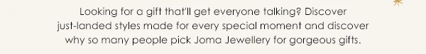 Looking for a gift that'll get everyone talking? Discover just-landed styls made for every special moment and discover why so many people pick Joma Jewellery for gorgeous gifts.