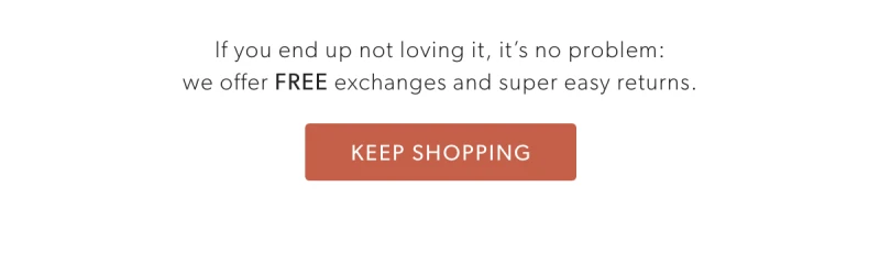 If you end up not loving it, it’s no problem: we offer FREE exchanges  and super easy returns.