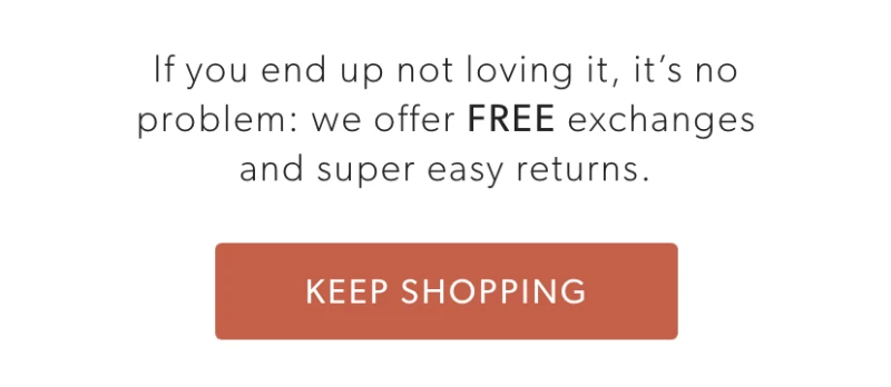 If you end up not loving it, it’s no problem: we offer FREE exchanges and super easy returns.