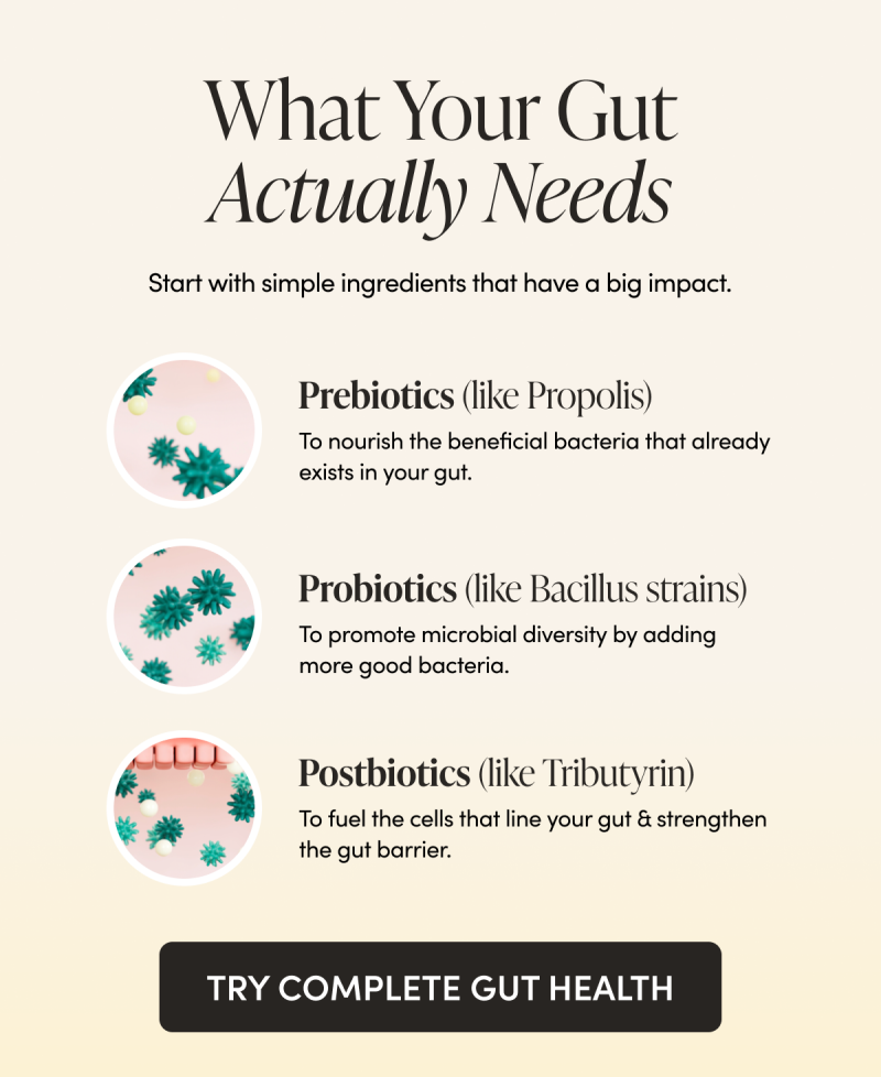 What Your Gut Actually Needs Start with simple ingredients that have a big impact.     Prebiotics (like Propolis) To nourish the beneficial bacteria that already exists in your gut.   Probiotics (like Bacillus strains)  To promote microbial diversity by adding more good bacteria.    Postbiotics (like Tributyrin)  To fuel the cells that line your gut & strengthen the gut barrier.   CTA: TRY COMPLETE GUT HEALTH 
