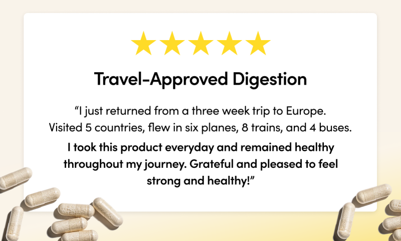 Travel-Approved Digestion        “I just returned from a three week trip to Europe. Visited 5 countries, flew in six planes, 8 trains, and 4 buses. I took this product everyday and remained completely healthy throughout my journey. Grateful and pleased to feel strong and healthy!” 