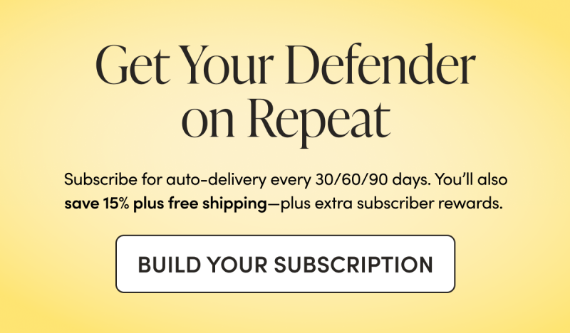 Get Your Defender on Repeat    Subscribe for auto-delivery every 30/60/90 days. You’ll also save 15% plus free shipping—plus extra subscriber rewards.  CTA: BUILD YOUR SUBSCRIPTION    