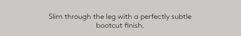 Slim through the leg with a perfectly subtle bootcut finish. 