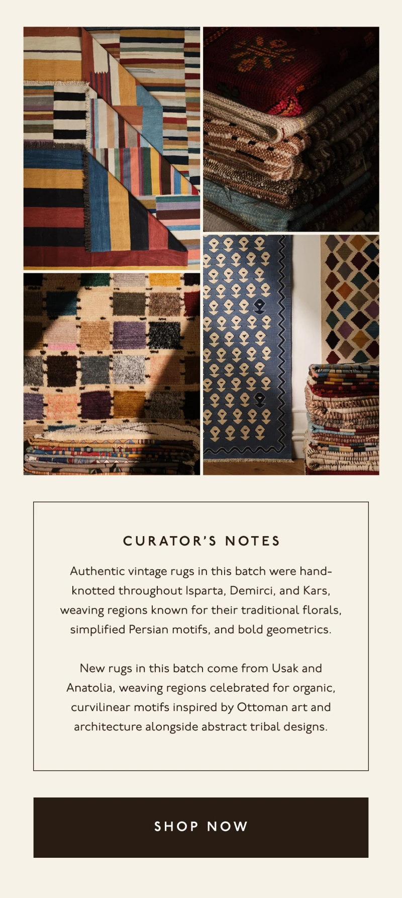 CURATOR'S NOTES | Authentic vintage rugs in this batch were hand-knotted throughout Isparta, Demirci, and Kars, weaving regions known for their traditional florals, simplified Persian motifs, and bold geometrics. | New rugs in this batch come from Usak and Anatolia, weaving regions celebrated for organic, curvilinear motifs inspired by Ottoman art and architecture alongside abstract tribal designs. | [ SHOP NOW ]