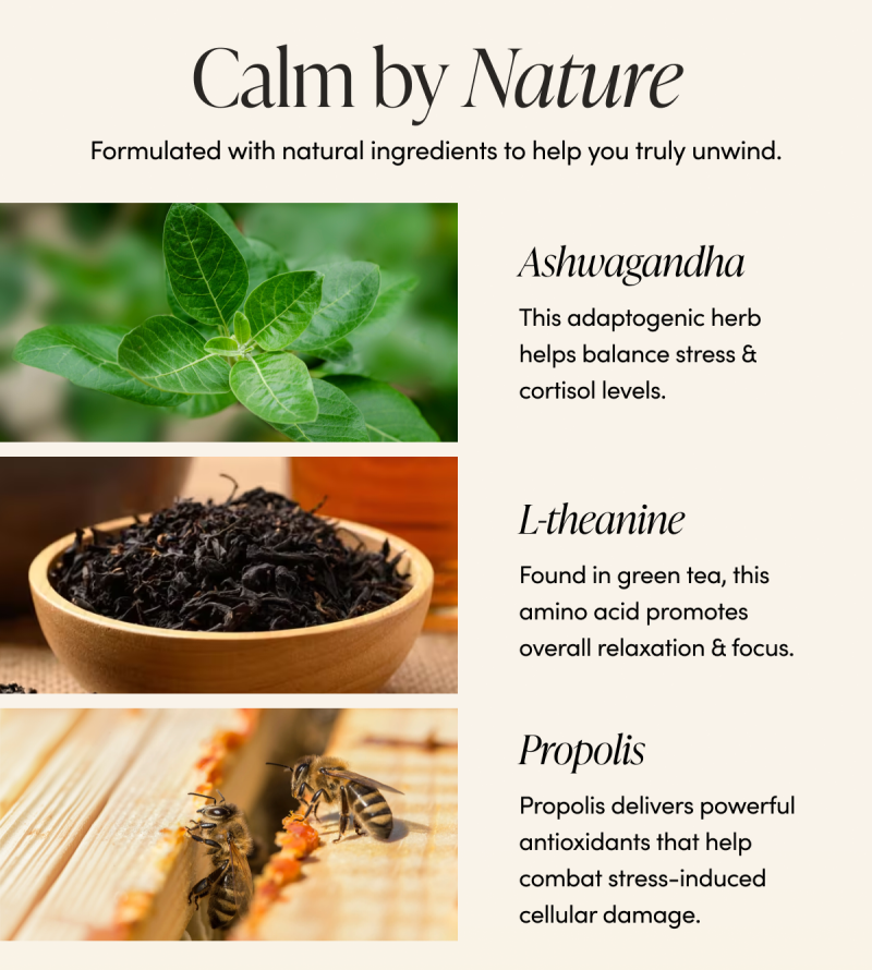 Calm by Nature      Formulated with natural ingredients to help you truly unwind.      Ashwagandha  This adaptogenic herb helps balance stress & cortisol levels.   L-theanine  Found in green tea, this amino acid promotes overall relaxation & focus.   Propolis   Propolis delivers powerful antioxidants that help combat stress-induced cellular damage.    