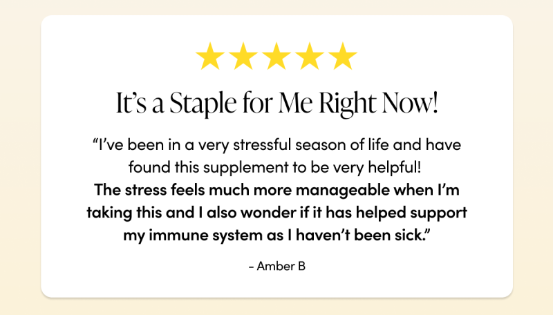 It’s a staple for me right now! “I’ve been in a very stressful season of life the last few months and have found this supplement to be very helpful! The stress feels much more manageable when I’m taking this and I also wonder if it has helped support my immune system as I haven’t been sick when I really expected to be given the stress I’ve been experiencing. It’s a staple for me right now!”    - Amber B