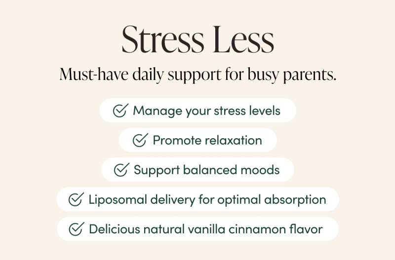 Stress Less       Must-have daily support for busy parents.             Manage your stress levels Promote relaxation  Support balanced moods  Liposomal delivery for optimal absorption  Delicious natural Vanilla Cinnamon flavor    
