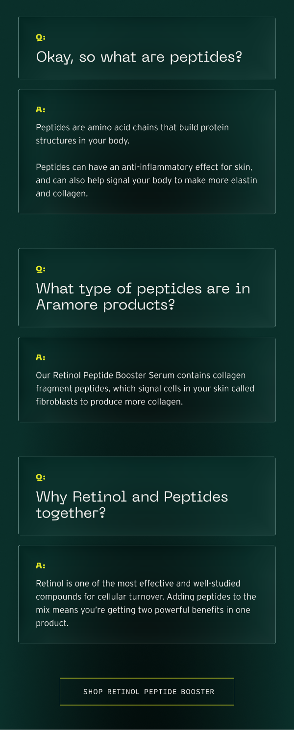 Peptides are amino acid chains, our Retinol Peptide Booster Serum contains collagen fragment peptides, retinol is one of the most effective and well-studied compounds. Adding peptides to the mix means you're getting two powerful benefits in one product.