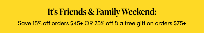 It's Friends & Family Weekend: Save 15% off orders $45+ Or 25% off & a free gift on orders $75+