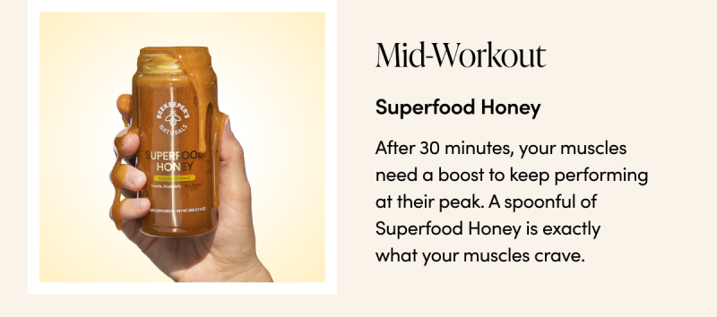 Mid-Workout Superfood Honey  After 30 minutes, your muscles need a boost to keep performing at their peak. A spoonful of Superfood Honey is exactly what your muscles crave. 