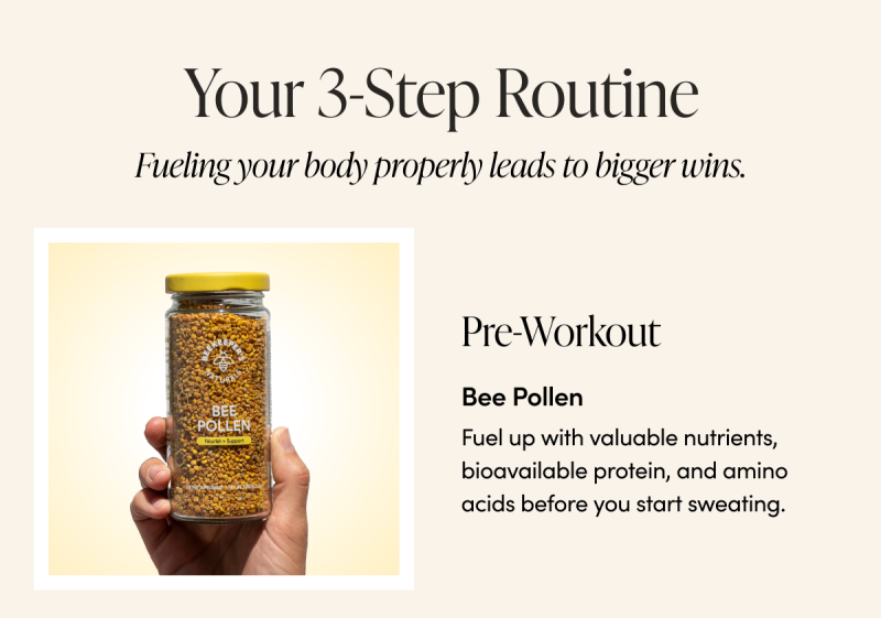 Your 3-Step Routine    Fueling your body properly leads to bigger wins.    Pre-Workout Bee Pollen Fuel up with valuable nutrients, bioavailable protein, and amino acids before you start sweating. 