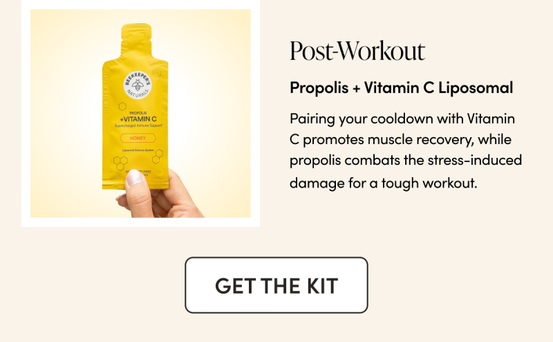 Post-Workout Propolis + Vitamin C Liposomal  Pairing your cooldown with Vitamin C promotes muscle recovery, while propolis combats the stress-induced damage for a tough workout.    CTA: BUILD YOUR KIT  