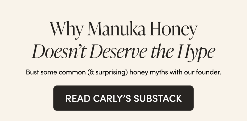 Why Manuka Honey Doesn’t Deserve the Hype  Bust some common (& surprising) honey myths with our founder.  CTA: READ CARLY’S SUBSTACK  