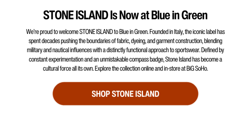 We’re proud to welcome Stone Island to Blue in Green. Founded in Italy, the iconic label has spent decades pushing the boundaries of fabric, dyeing, and garment construction, blending military and nautical influences with a distinctly functional approach to sportswear. Defined by constant experimentation and an unmistakable compass badge, Stone Island has become a cultural force all its own. Explore the collection online and in-store at BiG SoHo.