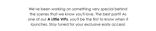 We've been working on something very special behind the scenes that we know you'll love. The best part? As one of our A Little VIPs, you'll be the first to know when it launches. Stay tuned for your exclusive early access!