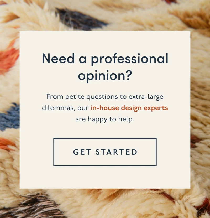 Need a professional opinion? | From petite questions to extra-large dilemmas, our in-house design experts are happy to help. | [ GET STARTED ]
