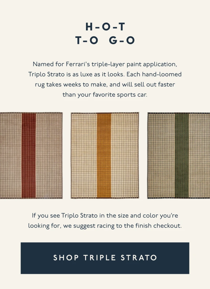 H-O-T T-O G-O | Named for Ferrari's triple-layer paint application, Triplo Strato is as luxe as it looks. Each hand-loomed rug takes weeks to make, and will sell out faster than your favorite sports car. | If you see Triplo Strato in the size and color you’re looking for, we suggest racing to the finish checkout. | [ SHOP TRIPLE STRATO ]