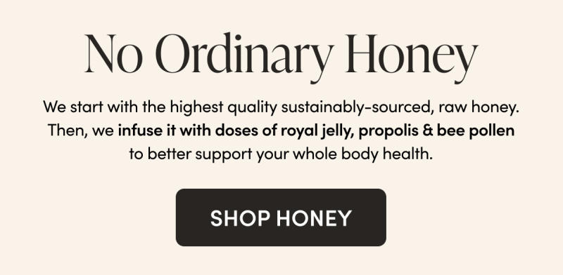 No Ordinary Honey   We start with the highest quality sustainably-sourced, raw honey. Then, we infuse it with doses of royal jelly, propolis & bee pollen to better support your whole body health.   CTA: SHOP HONEY         