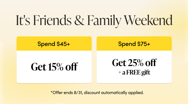 It's Friends & Family Weekend spend $45+ get 15% off, spend $75+ get 25% off + a FREE gift. offer ends 8/31, discount automatically applied