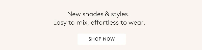New Shades & styles.  Easy to mix, effortless to wear. shop now.