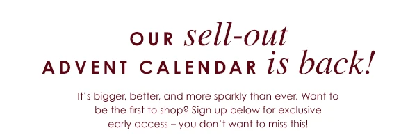 Our sell-out Advent Calendar is back! - It's bigger, better, and more sparkly than ever. Want to be the first to shop? Sign up below for exclusive early access - you don't want to miss this!