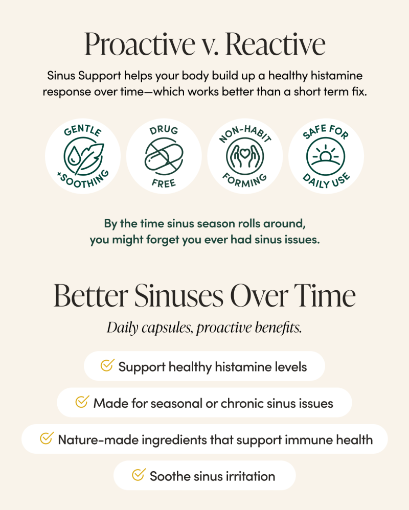 Proactive v. Reactive  Sinus Support helps your body build up a healthy histamine response over time—which works better than a short term fix.   By the time sinus season rolls around, you might forget you ever had sinus issues.    ✅ Gentle ✅ Non-habit-forming  ✅ Drug-free  ✅ Made for daily use   MOD 3 Better Sinuses Over Time   Daily capsules, proactive benefits.      Support healthy histamine levels  Soothe sinus irritation   Made for seasonal or chronic sinus issues  Nature-made ingredients that support immune health 