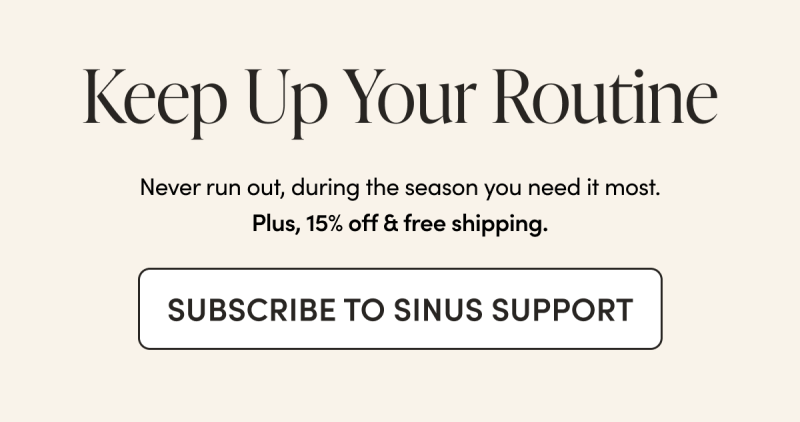 Keep Up Your Routine Never run out, during the season you need it most. Plus, 15% off & free shipping. CTA: SUBSCRIBE TO SINUS SUPPORT 