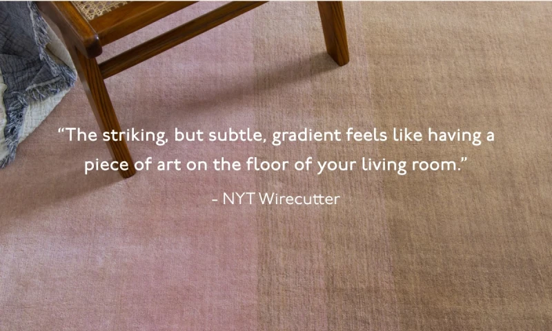 “The striking, but subtle, gradient feels like having a piece of art on the floor of your living room.” - NYT Wirecutter