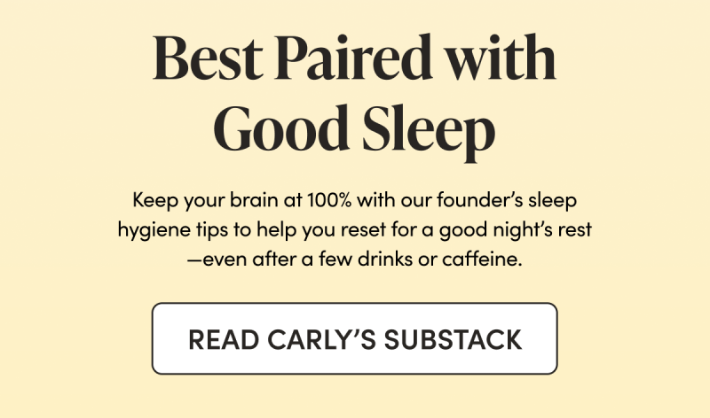 Best Paired with Good Sleep Keep your brain at 100% with our founder’s sleep hygiene tips to help you reset for a good night’s rest—even after a few drinks or caffeine.   CTA: READ CARLY’S SUBSTACK 