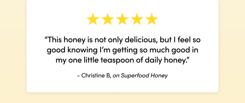“This honey is not only delicious, but I feel so good knowing I’m getting so much good in my one little teaspoon of daily honey.”  - Christine B on Superfood Honey