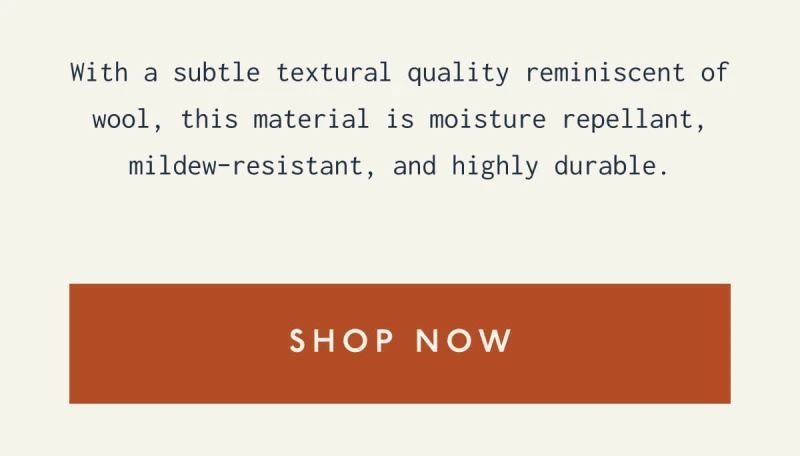 With a subtle textural quality reminiscent of wool, this material is moisture repellant, mildew-resistant, and highly durable. | [ SHOP NOW ]