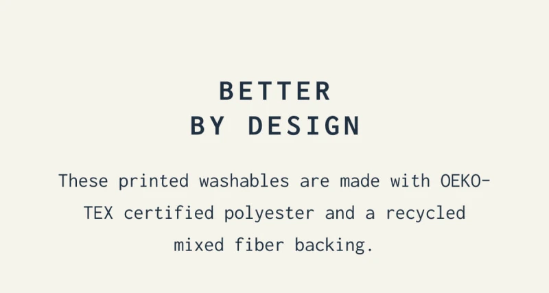 BETTER BY DESIGN | These printed washables are made with OEKO-TEX certified polyester and a recycled mixed fiber backing. 