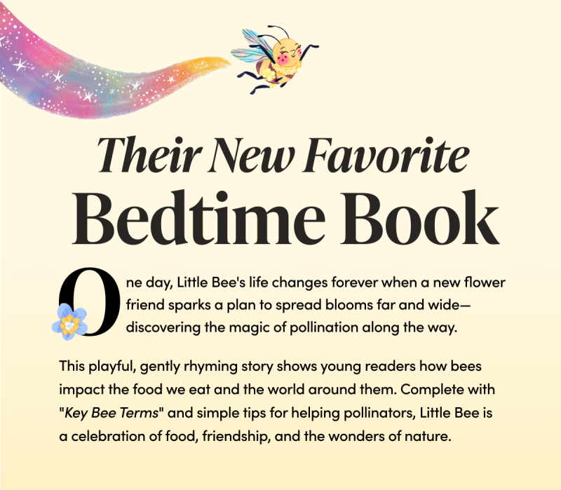 Their New Favorite Bedtime Book One day, Little Bee's life changes forever when a new flower friend sparks a plan to spread blooms far and wide—discovering the magic of pollination along the way. This playful, gently rhyming story shows young readers how bees impact the food we eat and the world around them. Complete with "Key Bee Terms" and simple tips for helping pollinators, Little Bee is a celebration of food, friendship, and the wonders of nature.