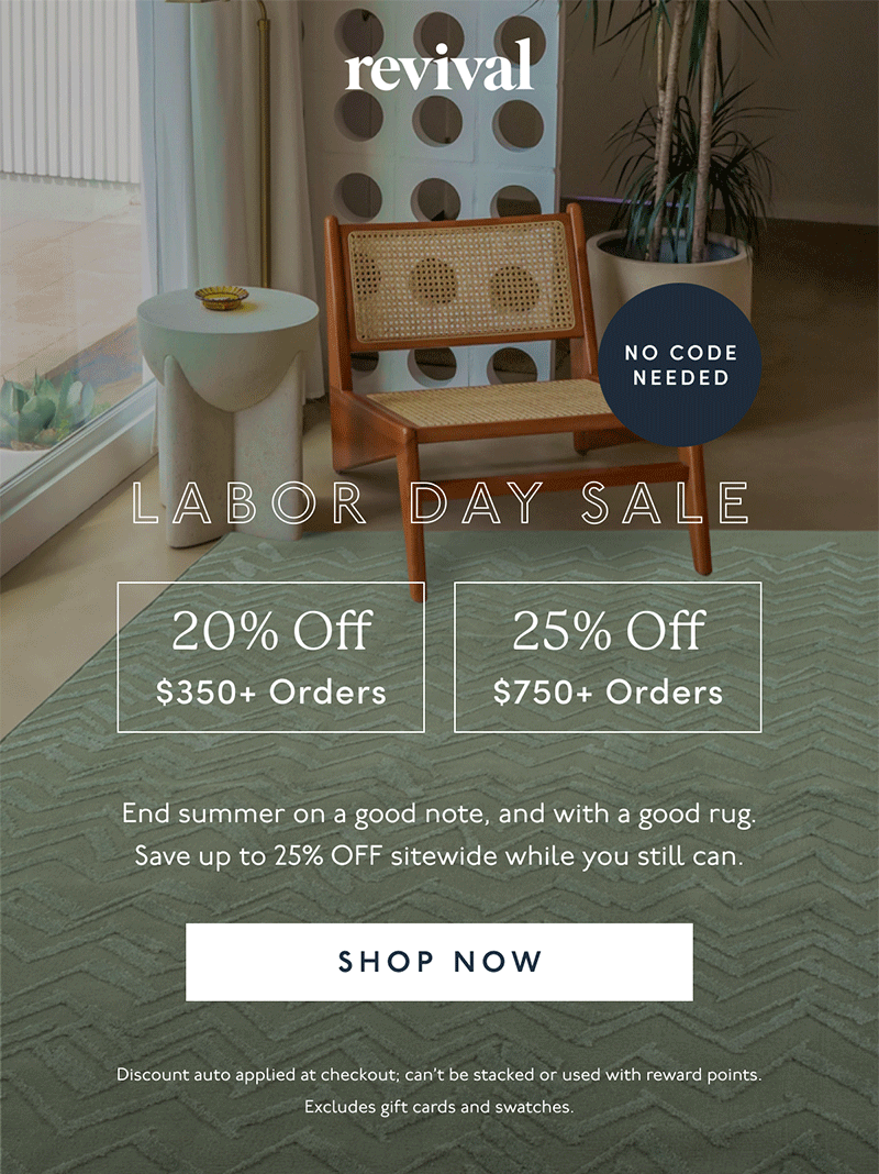 Revival | LABOR DAY SALE | NO CODE NEEDED | 20% Off | $350+ Orders | 25% Off | $750+ Orders | End summer on a good note, and with a good rug. Save up to 25% OFF sitewide while you still can. | [ SHOP NOW ] | Discount can’t be stacked or used with reward points. Excludes gift cards and swatches.