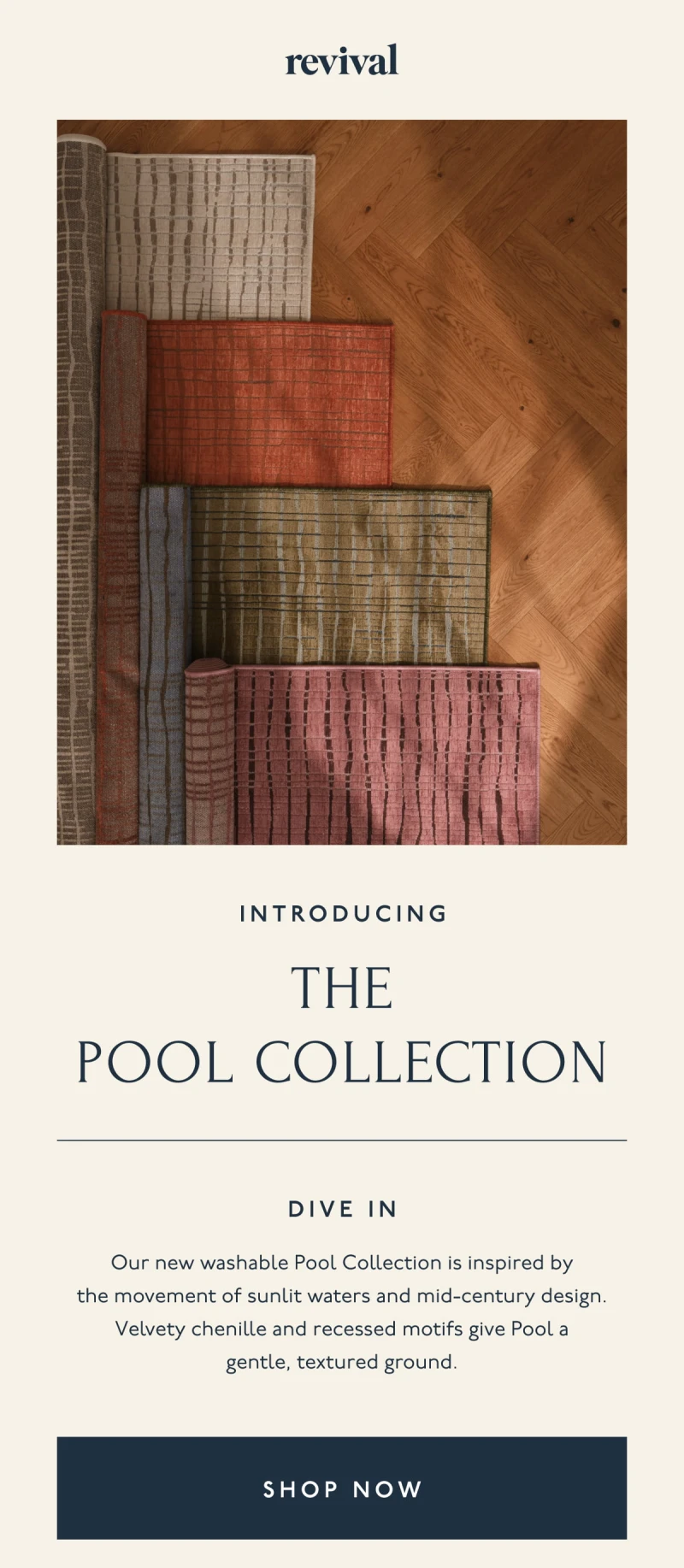 Revival | INTRODUCING | The Pool Collection | Dive In | Our new washable Pool Collection is inspired by the movement of sunlit waters and mid-century design. Velvety chenille and recessed motifs give Pool a gentle, textured ground. | [ SHOP NOW ]