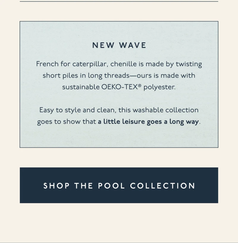 New wave | French for caterpillar, chenille is made by twisting short piles in long threads—ours is made with sustainable OEKO-TEX® polyester. | Easy to style and clean, this washable collection goes to show that a little leisure goes a long way. | [ SHOP THE POOL COLLECTION ]