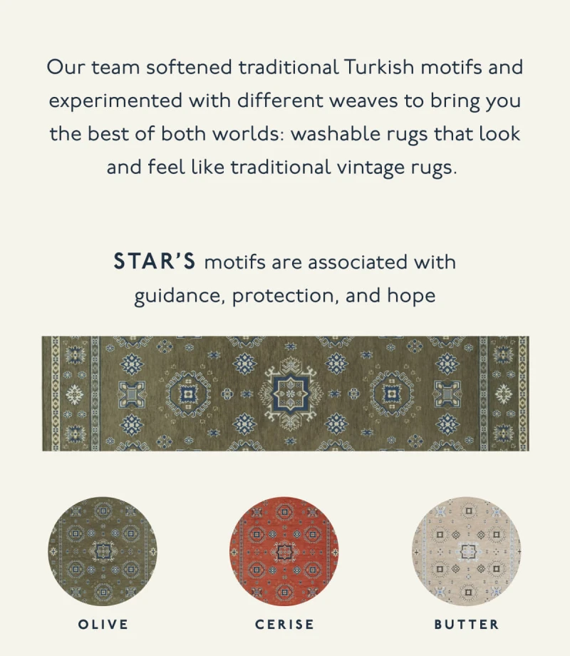 Our team softened traditional Turkish motifs and experimented with different weaves to bring you the best of both worlds: washable rugs that look and feel like traditional vintage rugs. | Star’s motifs are associated with guidance, protection, and hope | Olive | Cerise | Butter